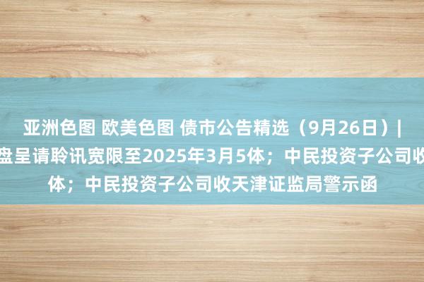 亚洲色图 欧美色图 债市公告精选（9月26日）|富力地产子公司清盘呈请聆讯宽限至2025年3月5体；中民投资子公司收天津证监局警示函