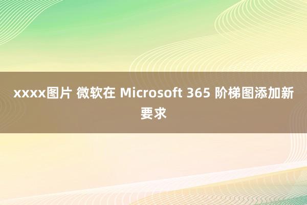 xxxx图片 微软在 Microsoft 365 阶梯图添加新要求