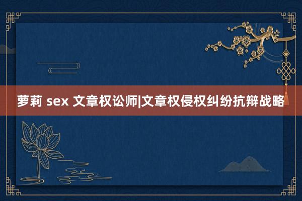 萝莉 sex 文章权讼师|文章权侵权纠纷抗辩战略