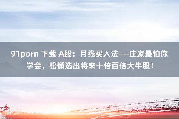 91porn 下载 A股：月线买入法——庄家最怕你学会，松懈选出将来十倍百倍大牛股！