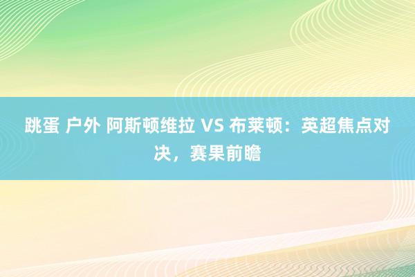 跳蛋 户外 阿斯顿维拉 VS 布莱顿：英超焦点对决，赛果前瞻