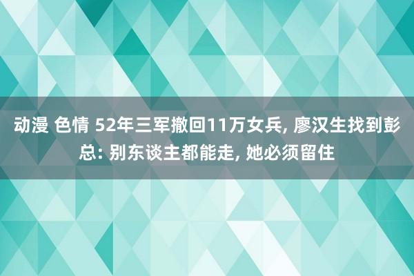 动漫 色情 52年三军撤回11万女兵， 廖汉生找到彭总: 别东谈主都能走， 她必须留住