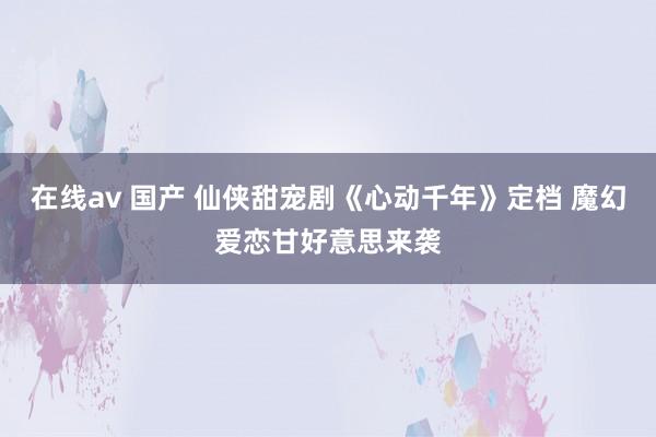 在线av 国产 仙侠甜宠剧《心动千年》定档 魔幻爱恋甘好意思来袭