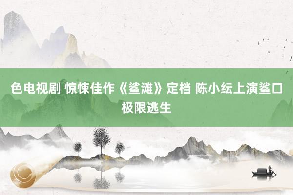 色电视剧 惊悚佳作《鲨滩》定档 陈小纭上演鲨口极限逃生