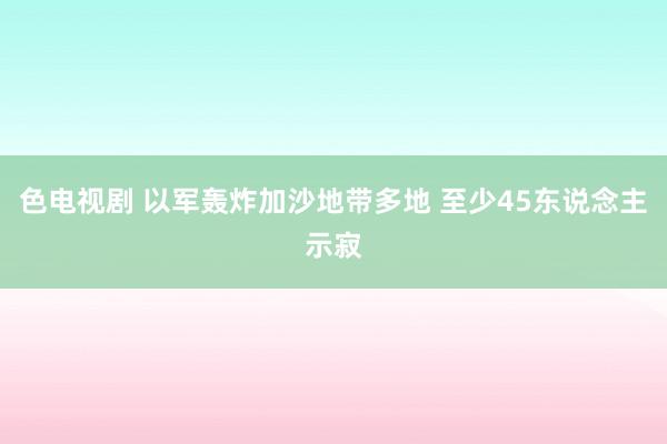 色电视剧 以军轰炸加沙地带多地 至少45东说念主示寂