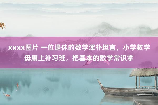 xxxx图片 一位退休的数学浑朴坦言，小学数学毋庸上补习班，把基本的数学常识掌