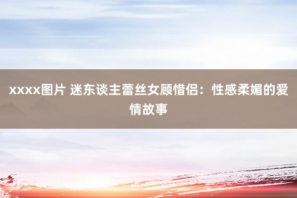 xxxx图片 迷东谈主蕾丝女顾惜侣：性感柔媚的爱情故事