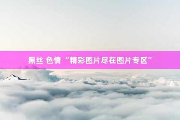 黑丝 色情 “精彩图片尽在图片专区”