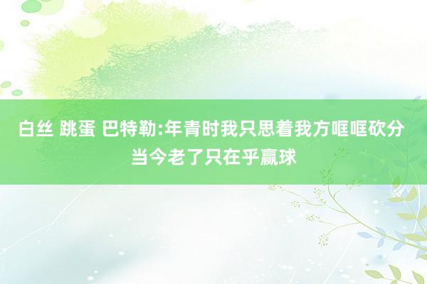 白丝 跳蛋 巴特勒:年青时我只思着我方哐哐砍分 当今老了只在乎赢球