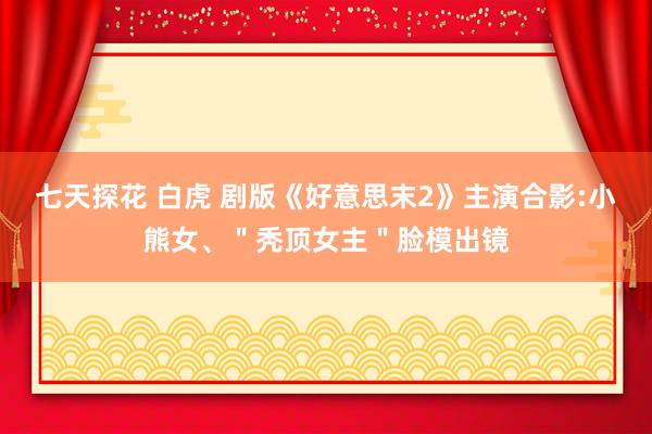 七天探花 白虎 剧版《好意思末2》主演合影:小熊女、＂秃顶女主＂脸模出镜