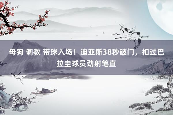 母狗 调教 带球入场！迪亚斯38秒破门，扣过巴拉圭球员劲射笔直