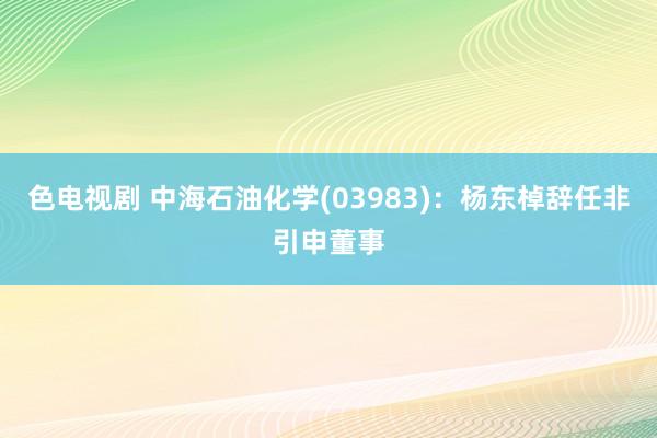 色电视剧 中海石油化学(03983)：杨东棹辞任非引申董事