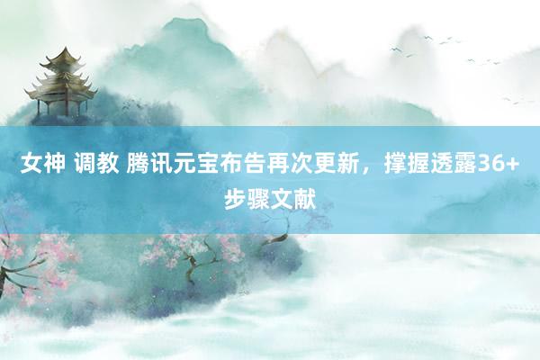 女神 调教 腾讯元宝布告再次更新，撑握透露36+步骤文献