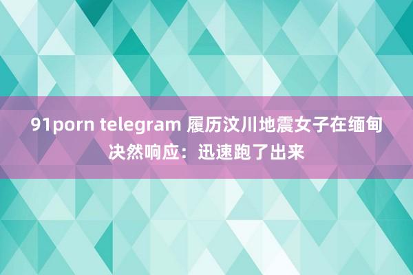 91porn telegram 履历汶川地震女子在缅甸决然响应：迅速跑了出来