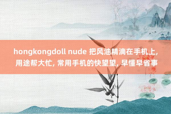 hongkongdoll nude 把风油精滴在手机上， 用途帮大忙， 常用手机的快望望， 早懂早省事