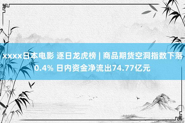 xxxx日本电影 逐日龙虎榜 | 商品期货空洞指数下落0.4% 日内资金净流出74.77亿元