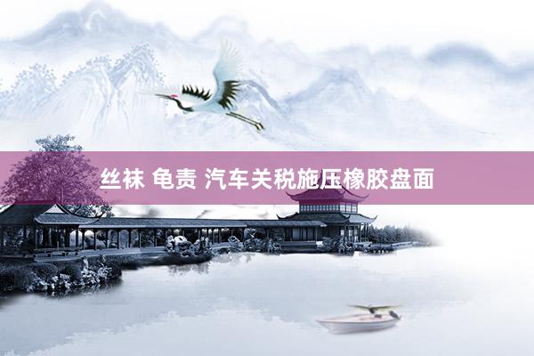 丝袜 龟责 汽车关税施压橡胶盘面