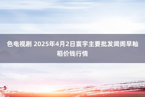 色电视剧 2025年4月2日寰宇主要批发阛阓早籼稻价钱行情