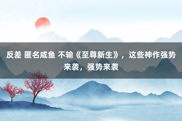 反差 匿名咸鱼 不输《至尊新生》，这些神作强势来袭，强势来袭