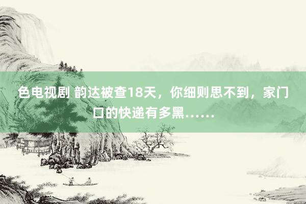 色电视剧 韵达被查18天，你细则思不到，家门口的快递有多黑……