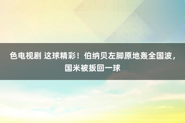 色电视剧 这球精彩！伯纳贝左脚原地轰全国波，国米被扳回一球