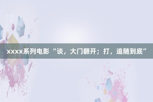 xxxx系列电影 “谈，大门翻开；打，追随到底”