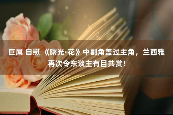 巨屌 自慰 《曙光·花》中副角盖过主角，兰西雅再次令东谈主有目共赏！