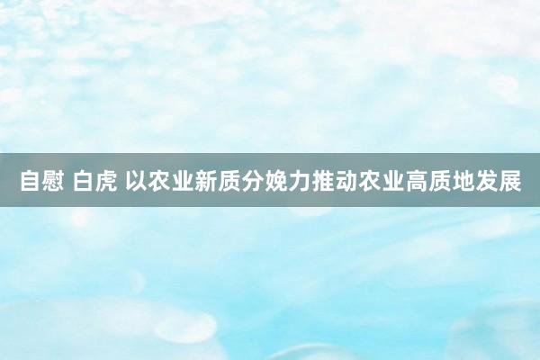 自慰 白虎 以农业新质分娩力推动农业高质地发展