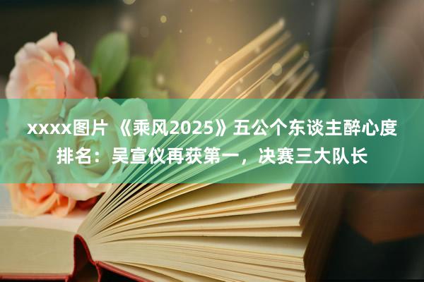 xxxx图片 《乘风2025》五公个东谈主醉心度排名：吴宣仪再获第一，决赛三大队长