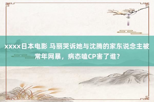 xxxx日本电影 马丽哭诉她与沈腾的家东说念主被常年网暴，病态嗑CP害了谁？