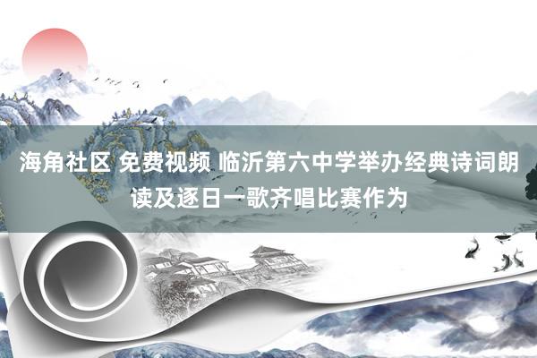 海角社区 免费视频 临沂第六中学举办经典诗词朗读及逐日一歌齐唱比赛作为