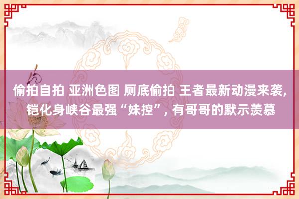 偷拍自拍 亚洲色图 厕底偷拍 王者最新动漫来袭， 铠化身峡谷最强“妹控”， 有哥哥的默示羡慕