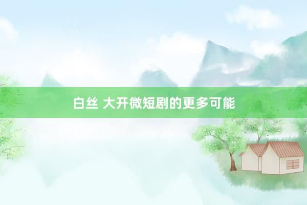 白丝 大开微短剧的更多可能