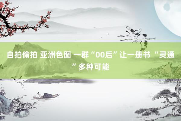 自拍偷拍 亚洲色图 一群“00后”让一册书 “灵通”多种可能